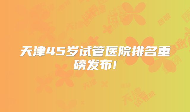 天津45岁试管医院排名重磅发布!