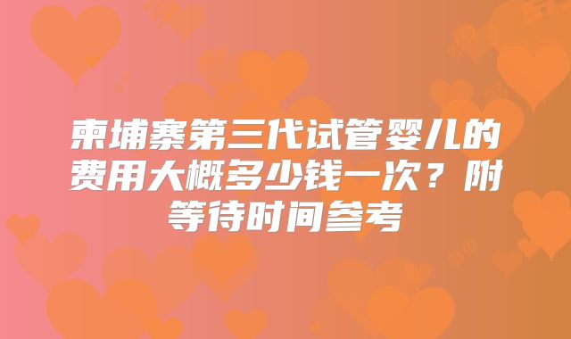 柬埔寨第三代试管婴儿的费用大概多少钱一次？附等待时间参考