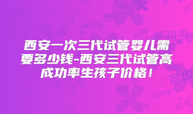西安一次三代试管婴儿需要多少钱-西安三代试管高成功率生孩子价格！