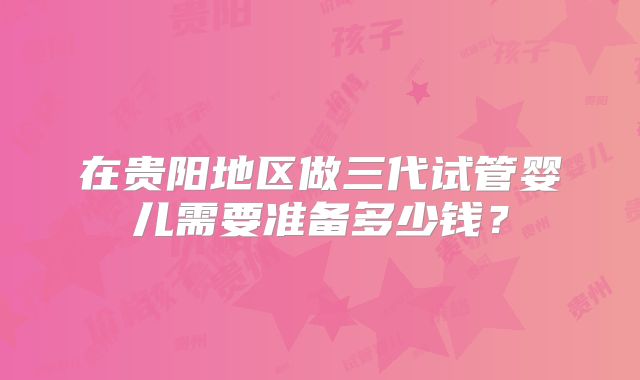 在贵阳地区做三代试管婴儿需要准备多少钱?