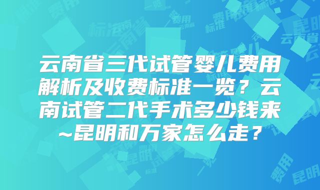 云南省三代试管婴儿费用解析及收费标准一览？云南试管二代手术多少钱来~昆明和万家怎么走？