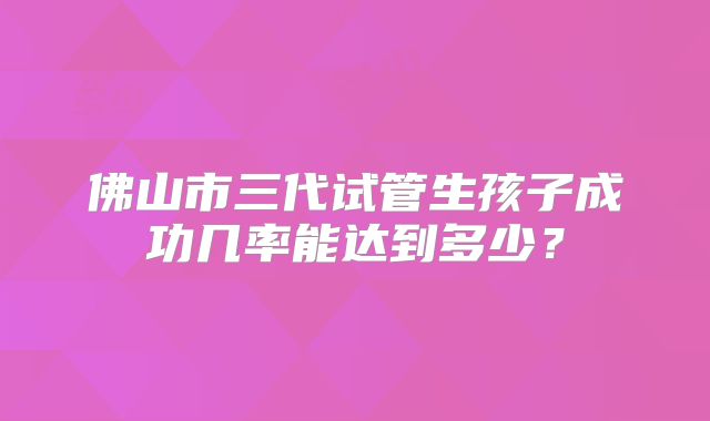 佛山市三代试管生孩子成功几率能达到多少?
