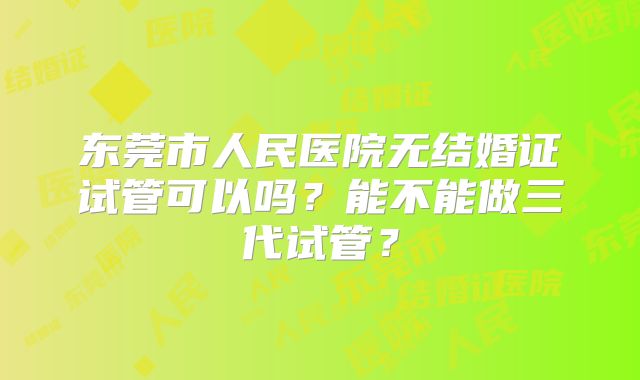 东莞市人民医院无结婚证试管可以吗？能不能做三代试管？
