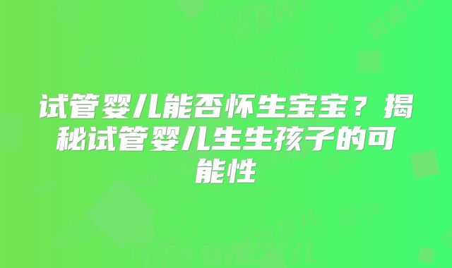 试管婴儿能否怀生宝宝？揭秘试管婴儿生生孩子的可能性