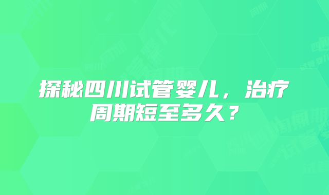 探秘四川试管婴儿，治疗周期短至多久？