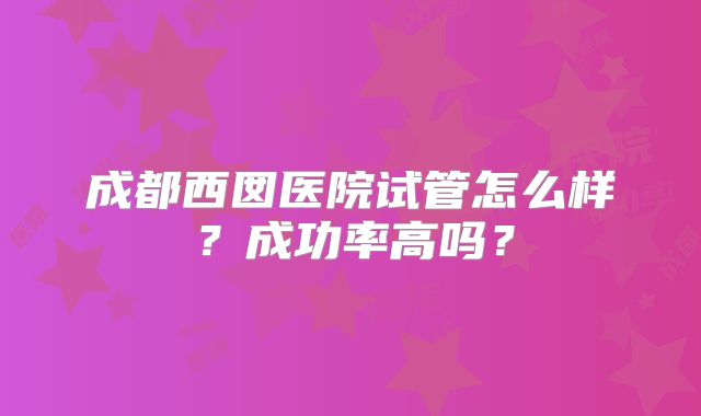 成都西囡医院试管怎么样？成功率高吗？