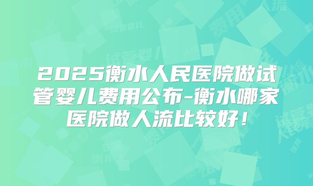 2025衡水人民医院做试管婴儿费用公布-衡水哪家医院做人流比较好！