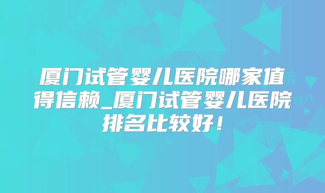 厦门试管婴儿医院哪家值得信赖_厦门试管婴儿医院排名比较好！
