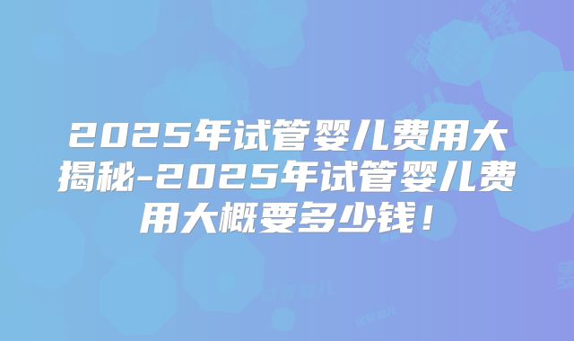 2025年试管婴儿费用大揭秘-2025年试管婴儿费用大概要多少钱！
