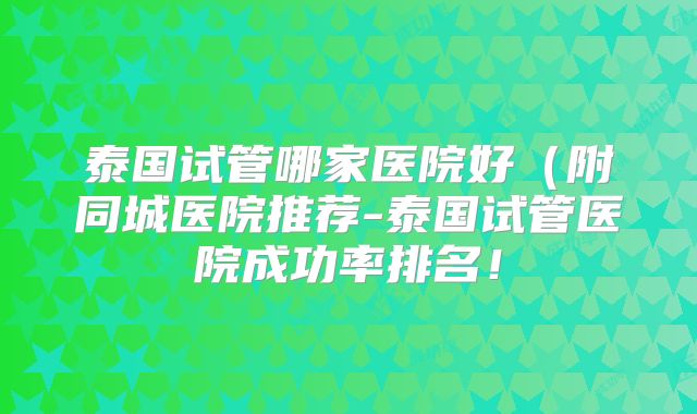 泰国试管哪家医院好（附同城医院推荐-泰国试管医院成功率排名！