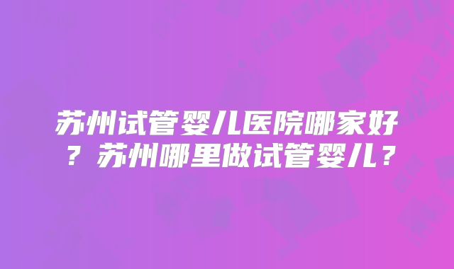 苏州试管婴儿医院哪家好？苏州哪里做试管婴儿？