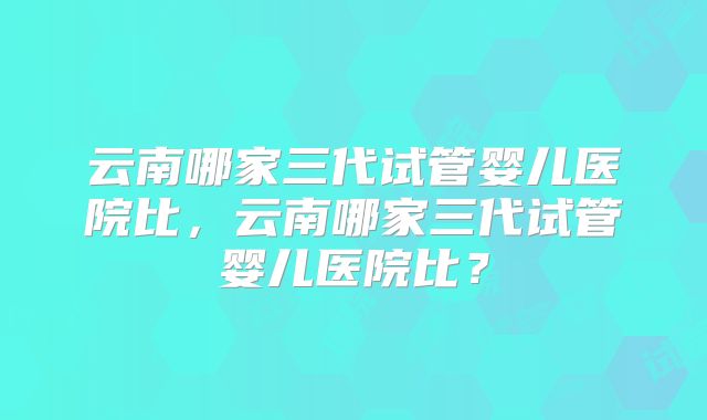 云南哪家三代试管婴儿医院比，云南哪家三代试管婴儿医院比？