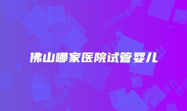 佛山哪家医院试管婴儿