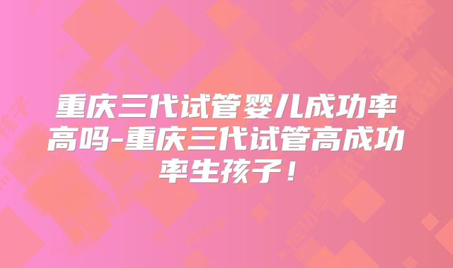 重庆三代试管婴儿成功率高吗-重庆三代试管高成功率生孩子！