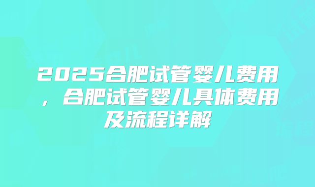 2025合肥试管婴儿费用，合肥试管婴儿具体费用及流程详解