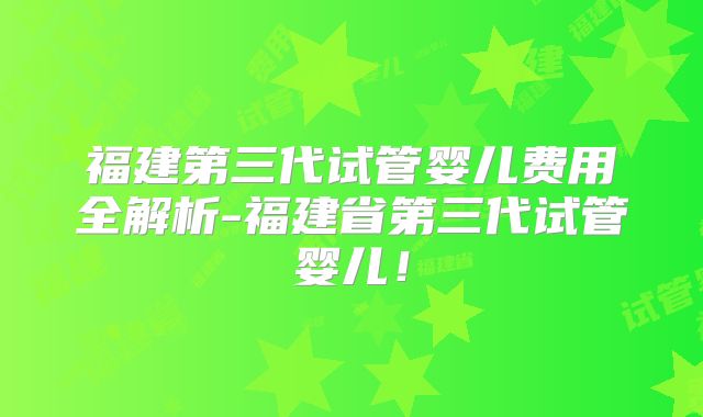 福建第三代试管婴儿费用全解析-福建省第三代试管婴儿！