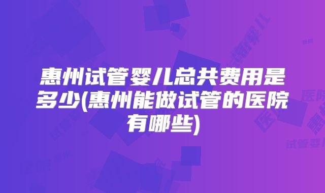 惠州试管婴儿总共费用是多少(惠州能做试管的医院有哪些)