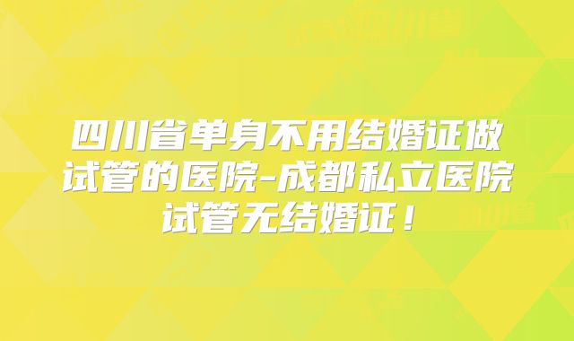 四川省单身不用结婚证做试管的医院-成都私立医院试管无结婚证！