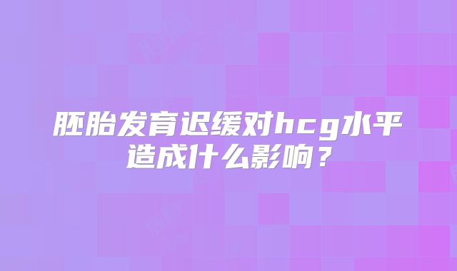 胚胎发育迟缓对hcg水平造成什么影响？