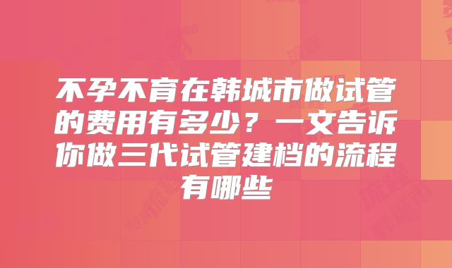 不孕不育在韩城市做试管的费用有多少？一文告诉你做三代试管建档的流程有哪些