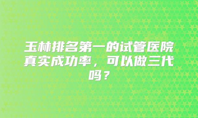 玉林排名第一的试管医院真实成功率，可以做三代吗？