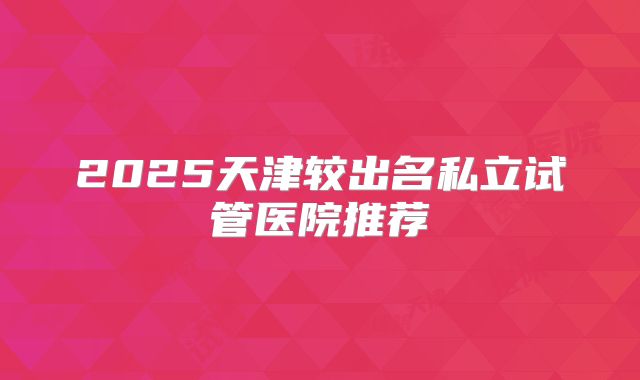 2025天津较出名私立试管医院推荐