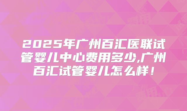 2025年广州百汇医联试管婴儿中心费用多少,广州百汇试管婴儿怎么样！