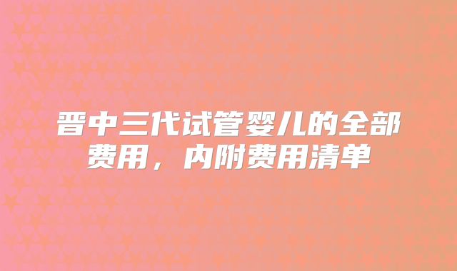 晋中三代试管婴儿的全部费用，内附费用清单