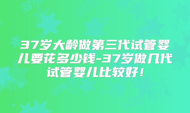 37岁大龄做第三代试管婴儿要花多少钱-37岁做几代试管婴儿比较好!