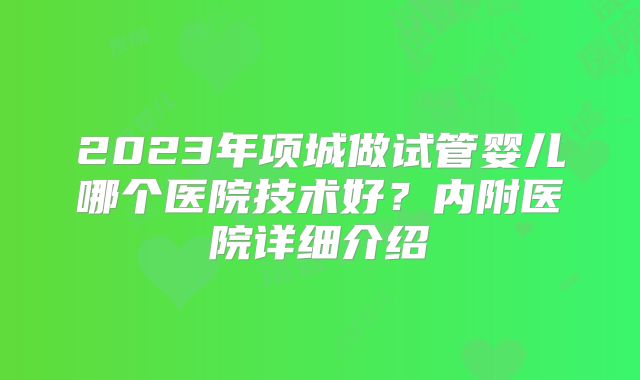 2023年项城做试管婴儿哪个医院技术好？内附医院详细介绍