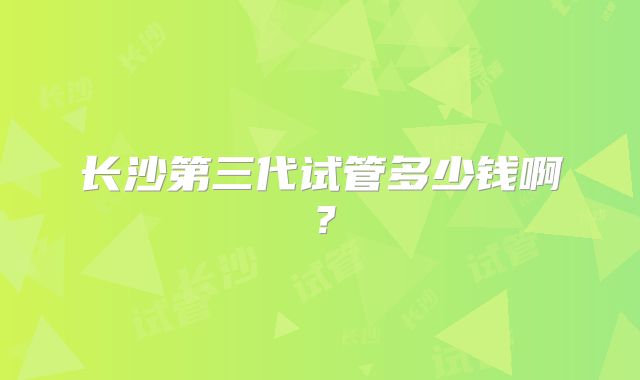 长沙第三代试管多少钱啊?