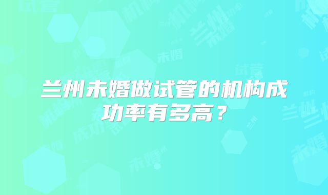 兰州未婚做试管的机构成功率有多高？