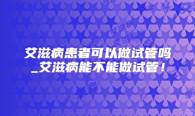 艾滋病患者可以做试管吗_艾滋病能不能做试管！