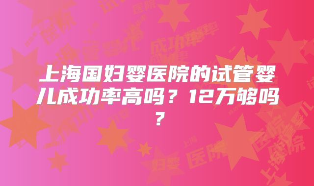 上海国妇婴医院的试管婴儿成功率高吗？12万够吗？