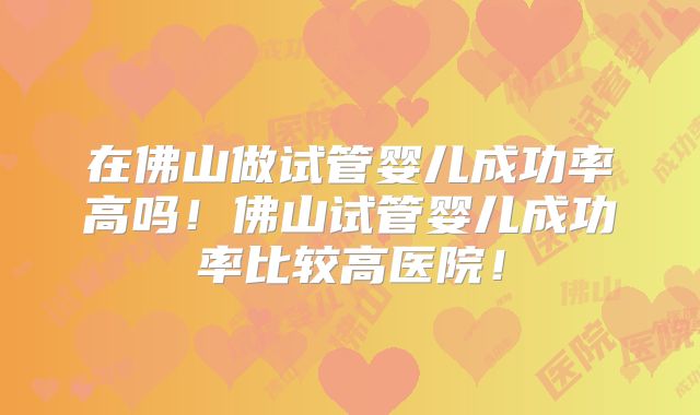 在佛山做试管婴儿成功率高吗！佛山试管婴儿成功率比较高医院！