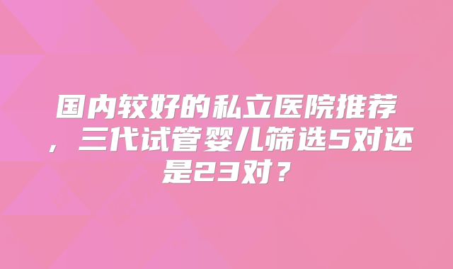 国内较好的私立医院推荐，三代试管婴儿筛选5对还是23对？