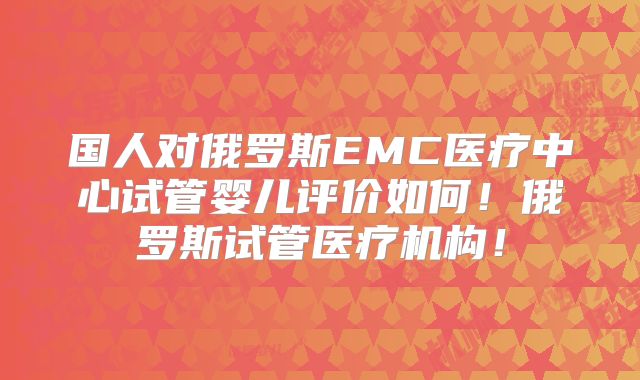 国人对俄罗斯EMC医疗中心试管婴儿评价如何！俄罗斯试管医疗机构！