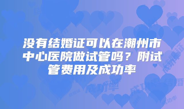 没有结婚证可以在潮州市中心医院做试管吗?附试管费用及成功率