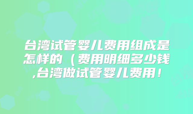 台湾试管婴儿费用组成是怎样的(费用明细多少钱,台湾做试管婴儿费用!
