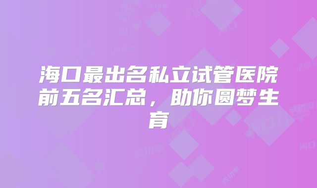 海口最出名私立试管医院前五名汇总,助你圆梦生育