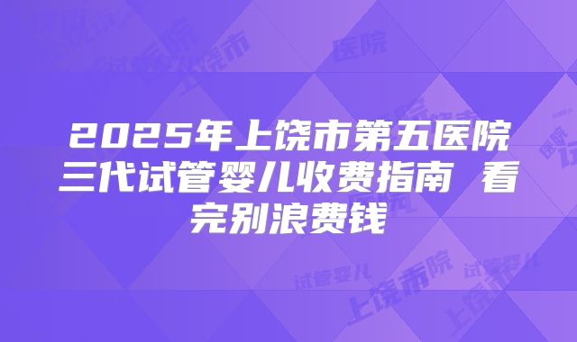 2025年上饶市第五医院三代试管婴儿收费指南 看完别浪费钱