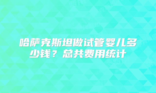 哈萨克斯坦做试管婴儿多少钱？总共费用统计