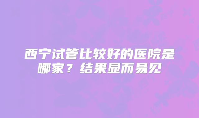 西宁试管比较好的医院是哪家？结果显而易见