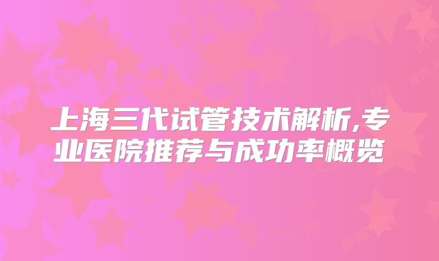 上海三代试管技术解析,专业医院推荐与成功率概览