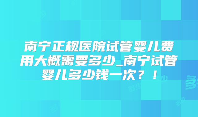 南宁正规医院试管婴儿费用大概需要多少_南宁试管婴儿多少钱一次？！
