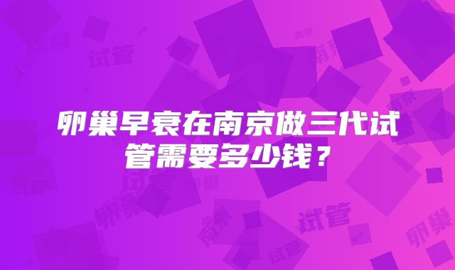 卵巢早衰在南京做三代试管需要多少钱？