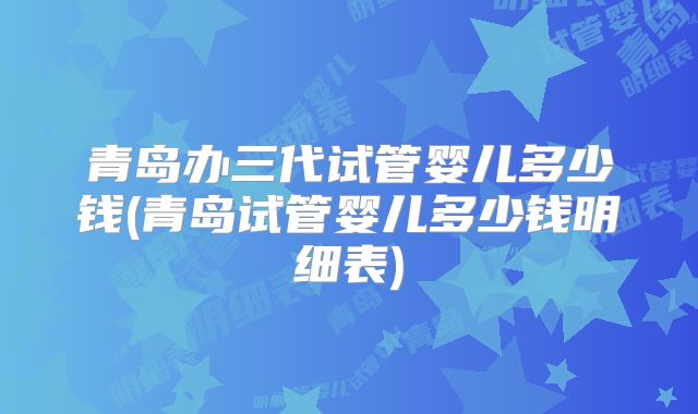 青岛办三代试管婴儿多少钱(青岛试管婴儿多少钱明细表)