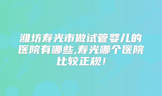 潍坊寿光市做试管婴儿的医院有哪些,寿光哪个医院比较正规！