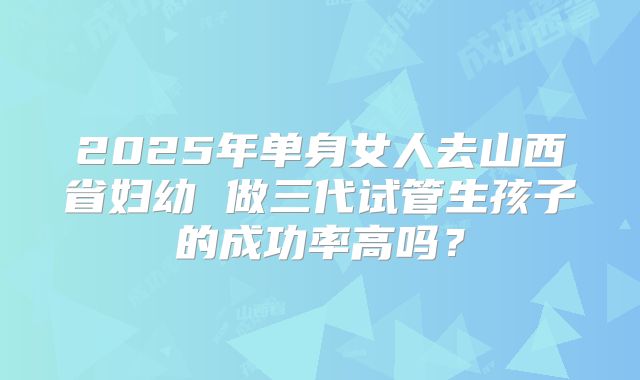 2025年单身女人去山西省妇幼 做三代试管生孩子的成功率高吗?