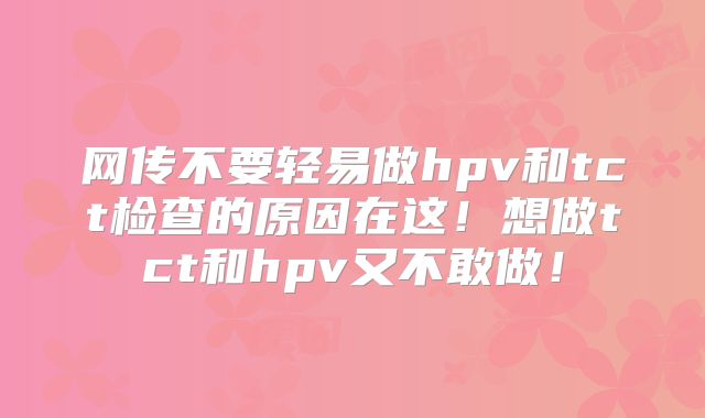 网传不要轻易做hpv和tct检查的原因在这！想做tct和hpv又不敢做！